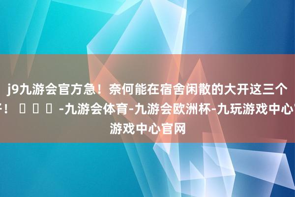 j9九游会官方急！奈何能在宿舍闲散的大开这三个盖子！ ​​​-九游会体育-九游会欧洲杯-九玩游戏中心官网