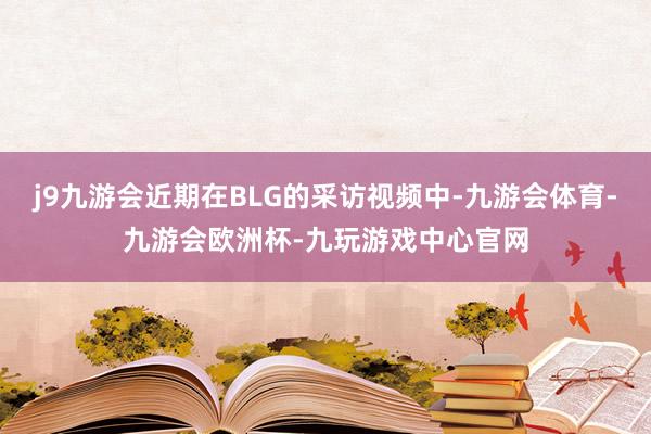 j9九游会近期在BLG的采访视频中-九游会体育-九游会欧洲杯-九玩游戏中心官网