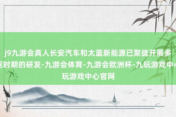 j9九游会真人长安汽车和太蓝新能源已聚拢开展多项中枢时期的研发-九游会体育-九游会欧洲杯-九玩游戏中心官网