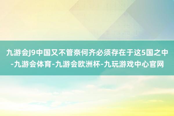 九游会J9中国又不管奈何齐必须存在于这5国之中-九游会体育-九游会欧洲杯-九玩游戏中心官网