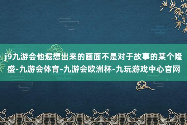 j9九游会他遐想出来的画面不是对于故事的某个隆盛-九游会体育-九游会欧洲杯-九玩游戏中心官网