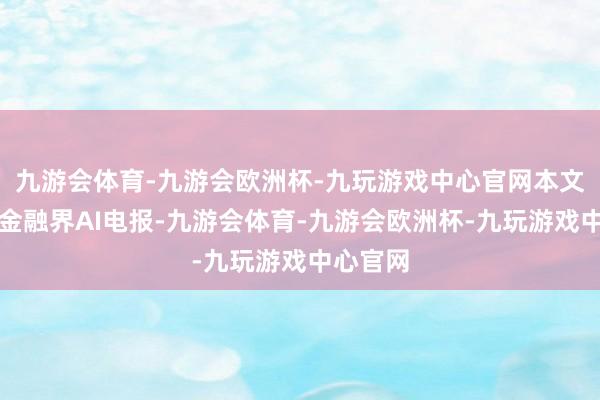 九游会体育-九游会欧洲杯-九玩游戏中心官网本文源自：金融界AI电报-九游会体育-九游会欧洲杯-九玩游戏中心官网