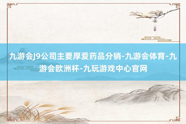 九游会J9公司主要厚爱药品分销-九游会体育-九游会欧洲杯-九玩游戏中心官网