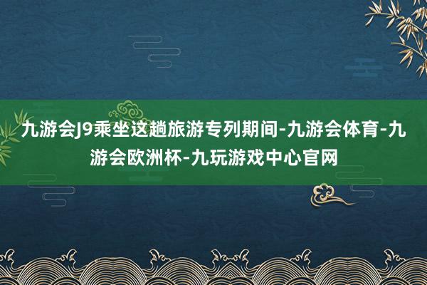 九游会J9乘坐这趟旅游专列期间-九游会体育-九游会欧洲杯-九玩游戏中心官网