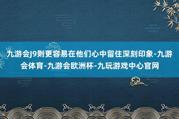 九游会J9则更容易在他们心中留住深刻印象-九游会体育-九游会欧洲杯-九玩游戏中心官网
