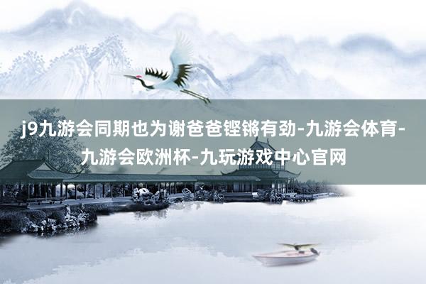 j9九游会同期也为谢爸爸铿锵有劲-九游会体育-九游会欧洲杯-九玩游戏中心官网