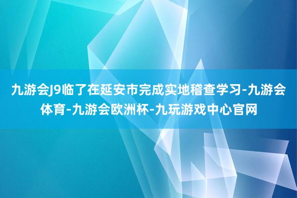 九游会J9临了在延安市完成实地稽查学习-九游会体育-九游会欧洲杯-九玩游戏中心官网