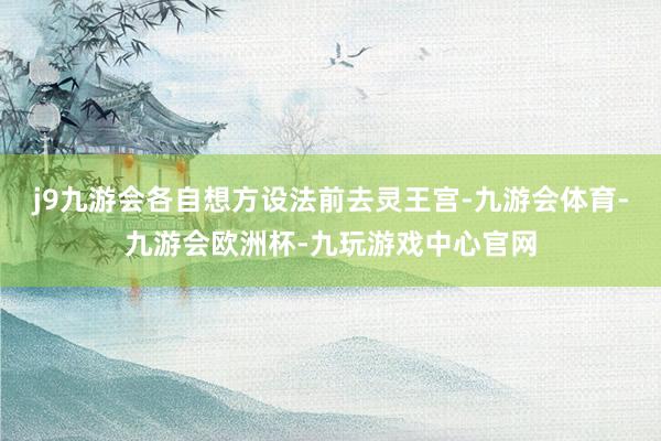 j9九游会各自想方设法前去灵王宫-九游会体育-九游会欧洲杯-九玩游戏中心官网