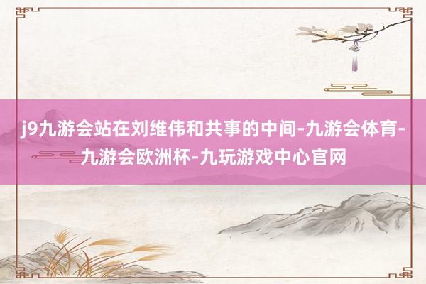 j9九游会站在刘维伟和共事的中间-九游会体育-九游会欧洲杯-九玩游戏中心官网