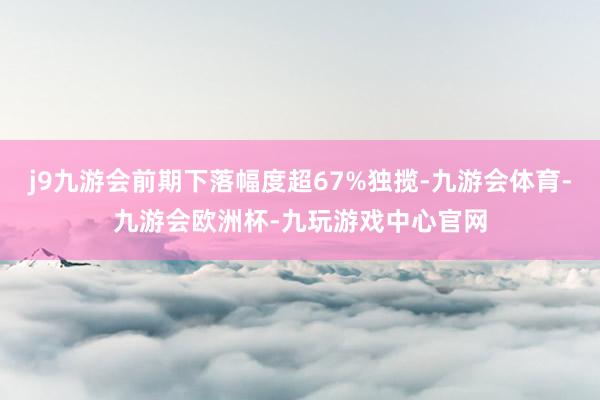 j9九游会前期下落幅度超67%独揽-九游会体育-九游会欧洲杯-九玩游戏中心官网