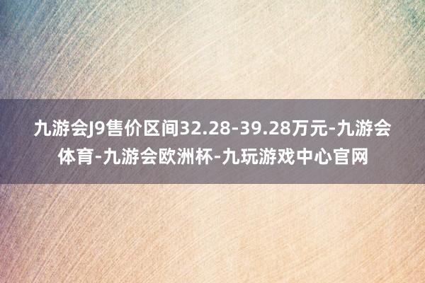 九游会J9售价区间32.28-39.28万元-九游会体育-九游会欧洲杯-九玩游戏中心官网
