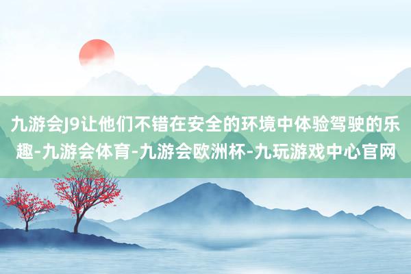 九游会J9让他们不错在安全的环境中体验驾驶的乐趣-九游会体育-九游会欧洲杯-九玩游戏中心官网