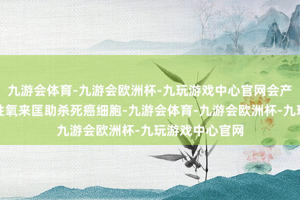 九游会体育-九游会欧洲杯-九玩游戏中心官网会产生大王人的活性氧来匡助杀死癌细胞-九游会体育-九游会欧洲杯-九玩游戏中心官网