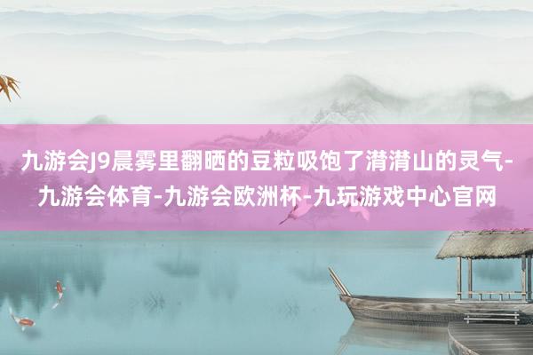 九游会J9晨雾里翻晒的豆粒吸饱了潸潸山的灵气-九游会体育-九游会欧洲杯-九玩游戏中心官网