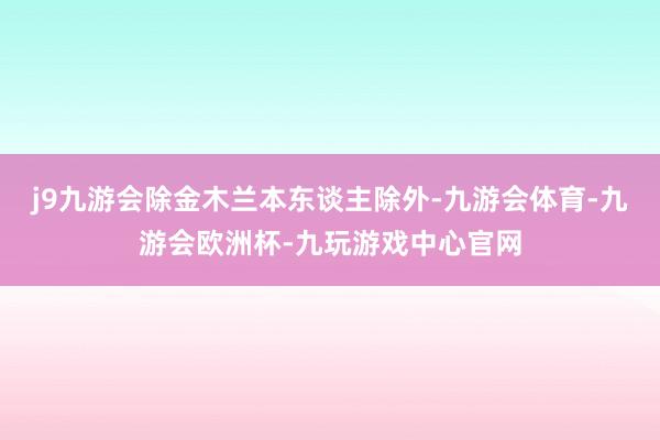 j9九游会除金木兰本东谈主除外-九游会体育-九游会欧洲杯-九玩游戏中心官网
