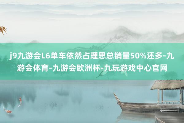 j9九游会L6单车依然占理思总销量50%还多-九游会体育-九游会欧洲杯-九玩游戏中心官网