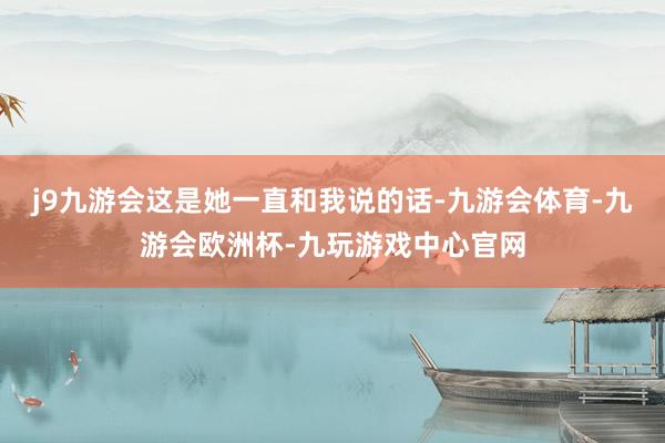 j9九游会这是她一直和我说的话-九游会体育-九游会欧洲杯-九玩游戏中心官网