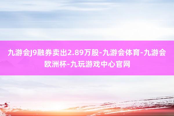 九游会J9融券卖出2.89万股-九游会体育-九游会欧洲杯-九玩游戏中心官网