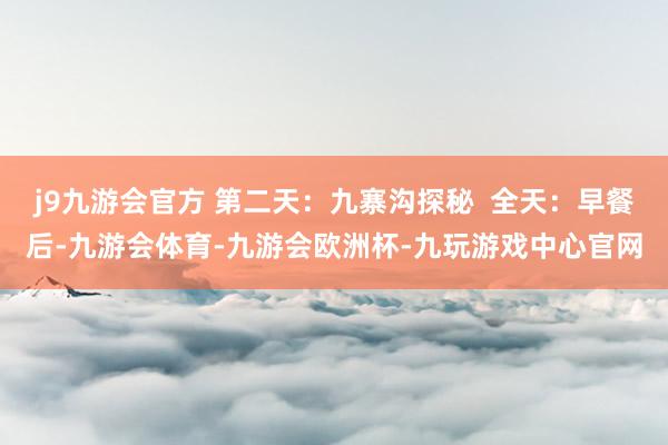 j9九游会官方 第二天：九寨沟探秘  全天：早餐后-九游会体育-九游会欧洲杯-九玩游戏中心官网