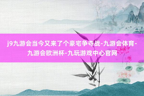 j9九游会当今又来了个豪宅争夺战-九游会体育-九游会欧洲杯-九玩游戏中心官网
