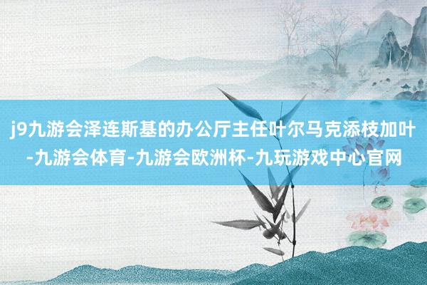 j9九游会泽连斯基的办公厅主任叶尔马克添枝加叶-九游会体育-九游会欧洲杯-九玩游戏中心官网
