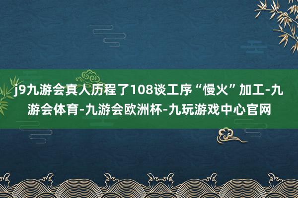j9九游会真人历程了108谈工序“慢火”加工-九游会体育-九游会欧洲杯-九玩游戏中心官网