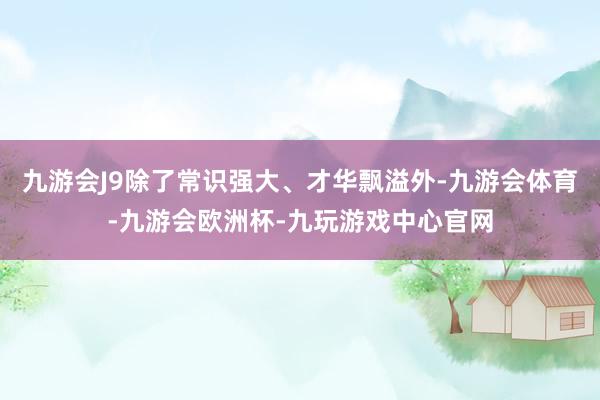 九游会J9除了常识强大、才华飘溢外-九游会体育-九游会欧洲杯-九玩游戏中心官网