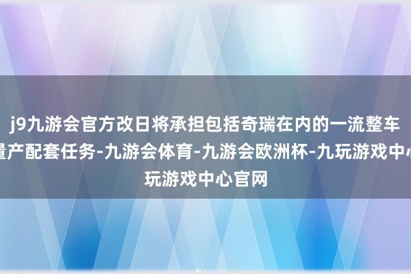 j9九游会官方改日将承担包括奇瑞在内的一流整车厂的量产配套任务-九游会体育-九游会欧洲杯-九玩游戏中心官网
