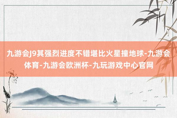 九游会J9其强烈进度不错堪比火星撞地球-九游会体育-九游会欧洲杯-九玩游戏中心官网