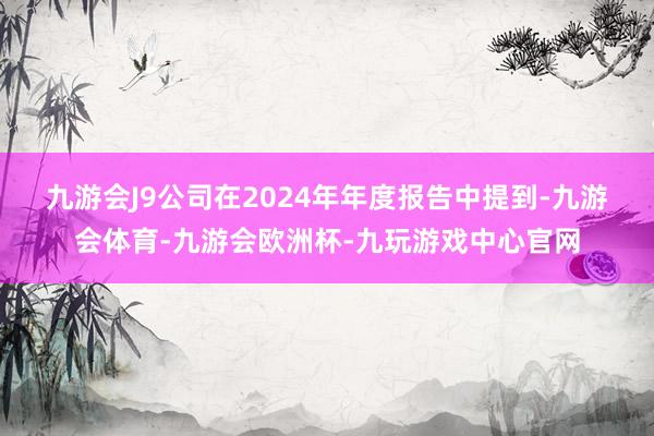 九游会J9　　公司在2024年年度报告中提到-九游会体育-九游会欧洲杯-九玩游戏中心官网