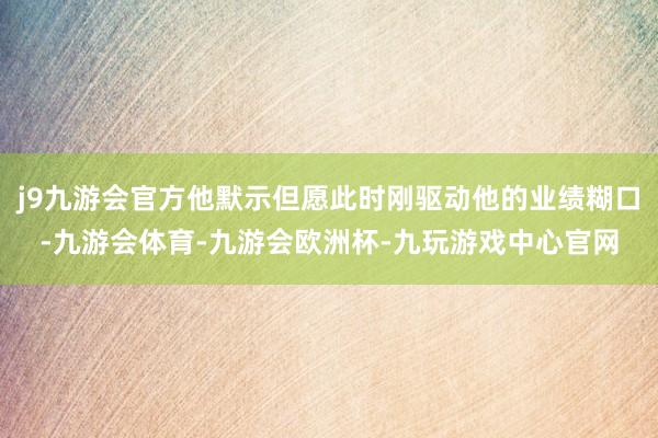 j9九游会官方他默示但愿此时刚驱动他的业绩糊口-九游会体育-九游会欧洲杯-九玩游戏中心官网