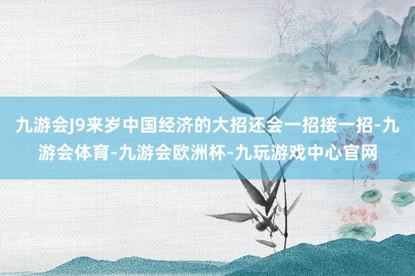 九游会J9来岁中国经济的大招还会一招接一招-九游会体育-九游会欧洲杯-九玩游戏中心官网