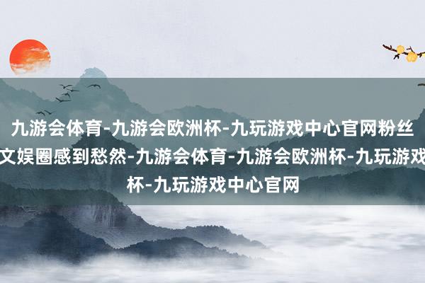 九游会体育-九游会欧洲杯-九玩游戏中心官网粉丝们示意替文娱圈感到愁然-九游会体育-九游会欧洲杯-九玩游戏中心官网