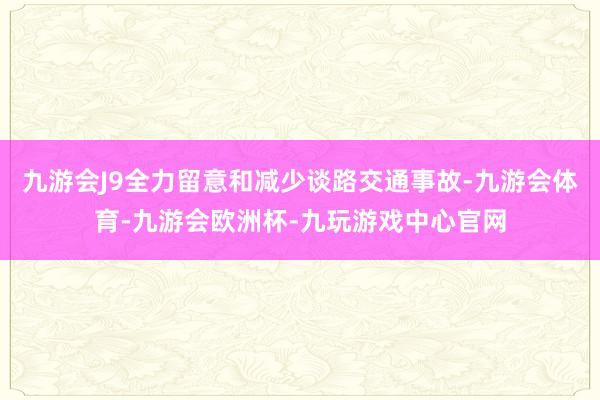 九游会J9全力留意和减少谈路交通事故-九游会体育-九游会欧洲杯-九玩游戏中心官网