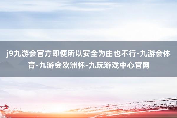 j9九游会官方即便所以安全为由也不行-九游会体育-九游会欧洲杯-九玩游戏中心官网