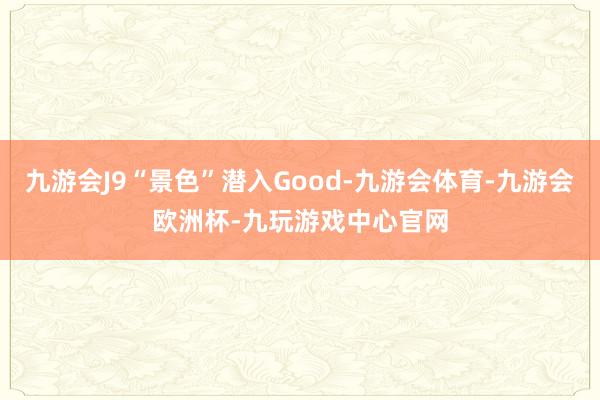 九游会J9“景色”潜入Good-九游会体育-九游会欧洲杯-九玩游戏中心官网