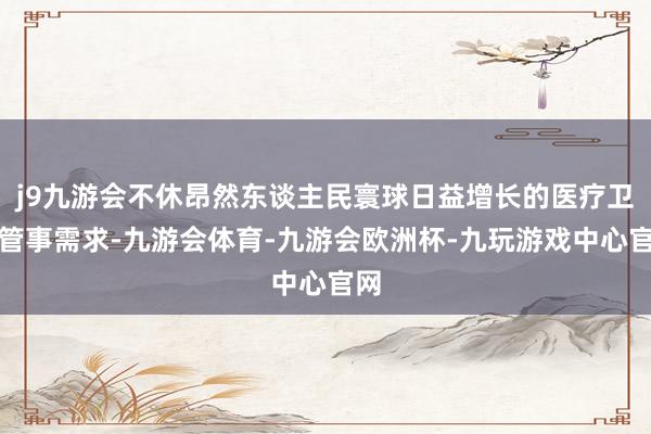 j9九游会不休昂然东谈主民寰球日益增长的医疗卫生管事需求-九游会体育-九游会欧洲杯-九玩游戏中心官网
