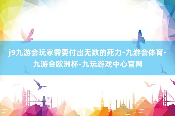 j9九游会玩家需要付出无数的死力-九游会体育-九游会欧洲杯-九玩游戏中心官网