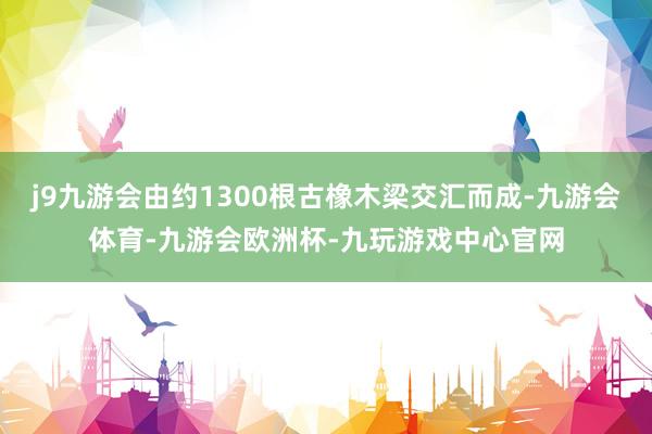 j9九游会由约1300根古橡木梁交汇而成-九游会体育-九游会欧洲杯-九玩游戏中心官网