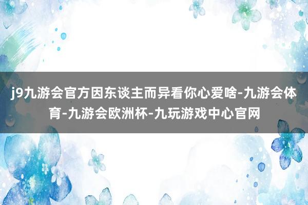 j9九游会官方因东谈主而异看你心爱啥-九游会体育-九游会欧洲杯-九玩游戏中心官网