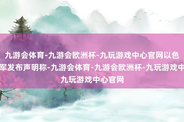 九游会体育-九游会欧洲杯-九玩游戏中心官网以色各国防军发布声明称-九游会体育-九游会欧洲杯-九玩游戏中心官网