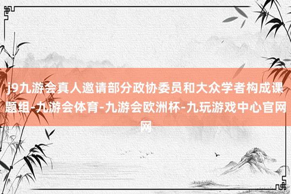 j9九游会真人邀请部分政协委员和大众学者构成课题组-九游会体育-九游会欧洲杯-九玩游戏中心官网
