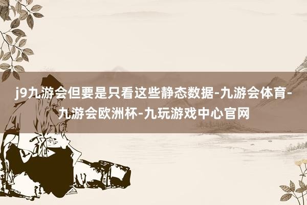 j9九游会但要是只看这些静态数据-九游会体育-九游会欧洲杯-九玩游戏中心官网