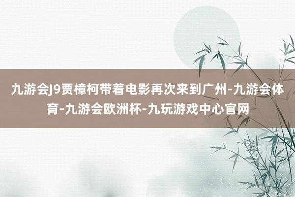 九游会J9贾樟柯带着电影再次来到广州-九游会体育-九游会欧洲杯-九玩游戏中心官网