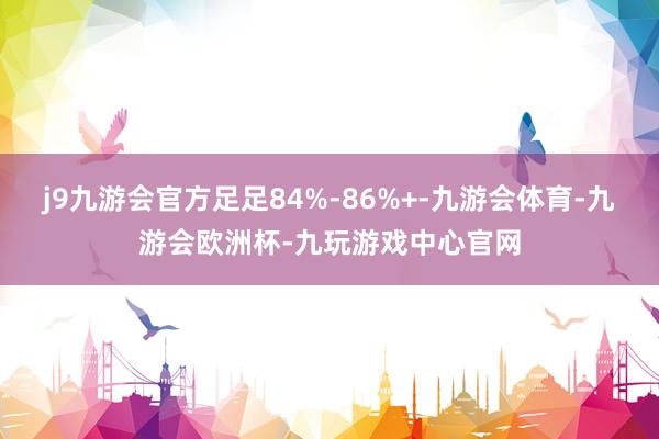 j9九游会官方足足84%-86%+-九游会体育-九游会欧洲杯-九玩游戏中心官网