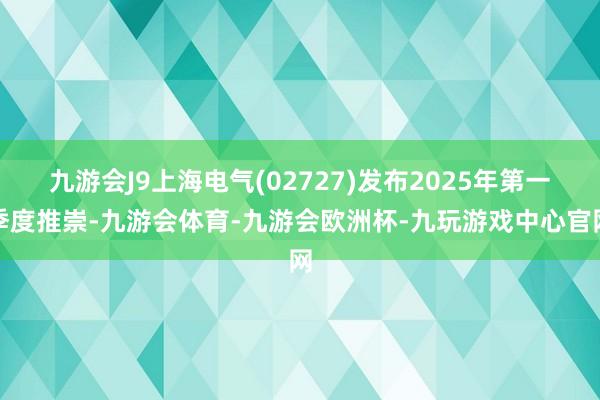 九游会J9上海电气(02727)发布2025年第一季度推崇-九游会体育-九游会欧洲杯-九玩游戏中心官网