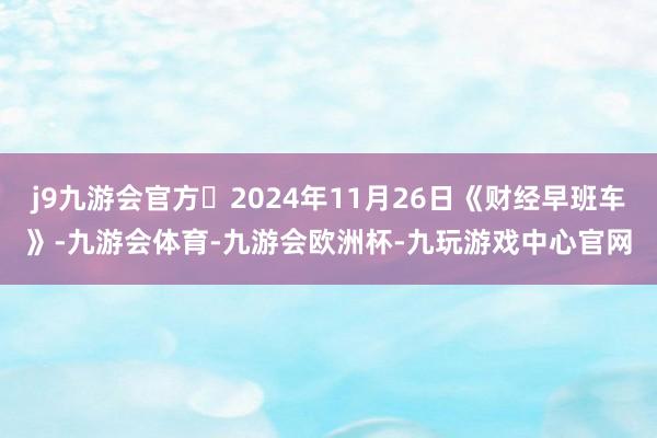 j9九游会官方 2024年11月26日《财经早班车》-九游会体育-九游会欧洲杯-九玩游戏中心官网