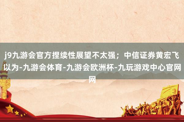 j9九游会官方捏续性展望不太强;中信证券黄宏飞以为-九游会体育-九游会欧洲杯-九玩游戏中心官网