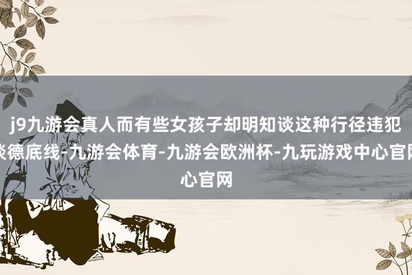 j9九游会真人而有些女孩子却明知谈这种行径违犯谈德底线-九游会体育-九游会欧洲杯-九玩游戏中心官网