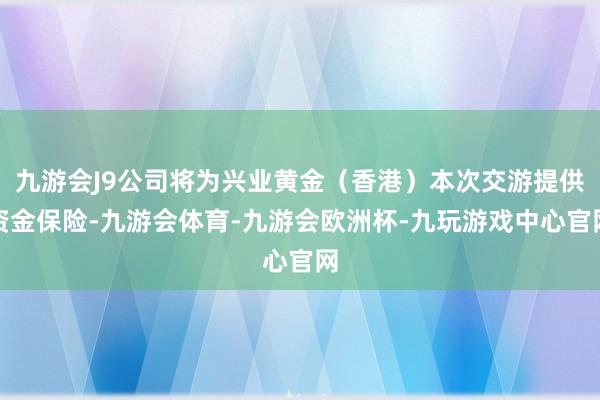 九游会J9公司将为兴业黄金（香港）本次交游提供资金保险-九游会体育-九游会欧洲杯-九玩游戏中心官网
